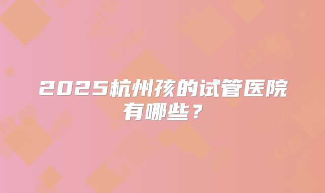 2025杭州孩的试管医院有哪些?