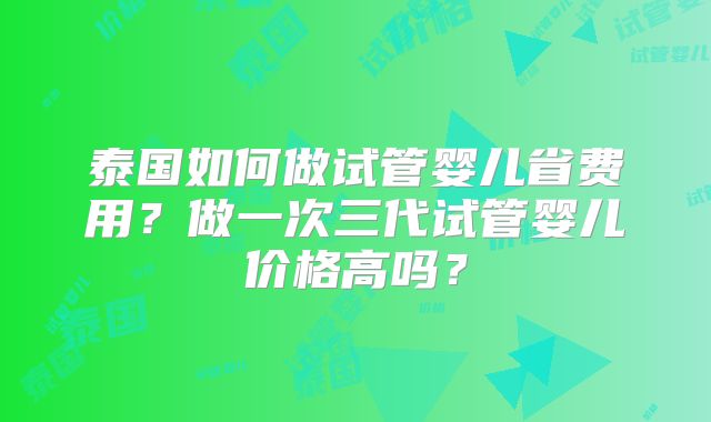 泰国如何做试管婴儿省费用？做一次三代试管婴儿价格高吗？