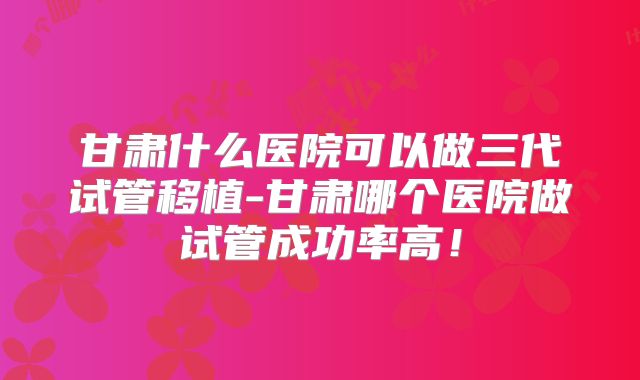 甘肃什么医院可以做三代试管移植-甘肃哪个医院做试管成功率高!