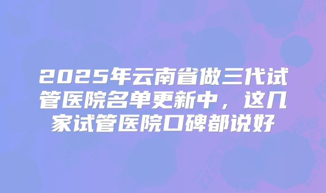2025年云南省做三代试管医院名单更新中，这几家试管医院口碑都说好