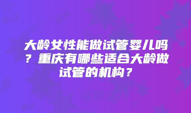 大龄女性能做试管婴儿吗?重庆有哪些适合大龄做试管的机构?