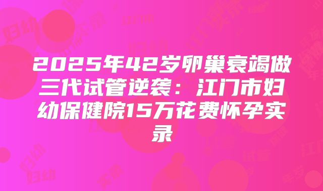 2025年42岁卵巢衰竭做三代试管逆袭：江门市妇幼保健院15万花费怀孕实录
