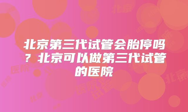 北京第三代试管会胎停吗？北京可以做第三代试管的医院