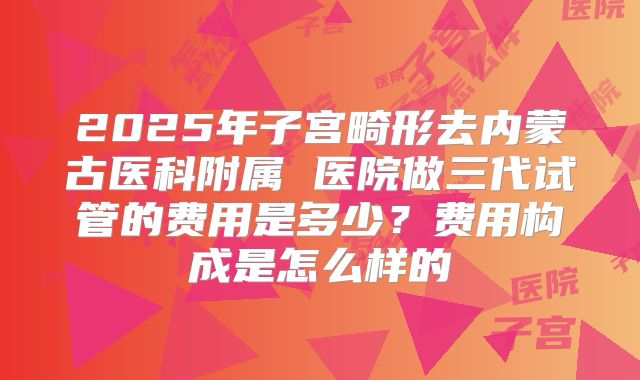 2025年子宫畸形去内蒙古医科附属 医院做三代试管的费用是多少?费用构成是怎么样的