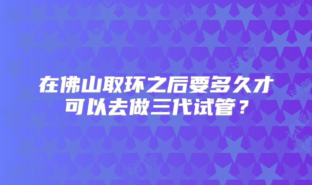 在佛山取环之后要多久才可以去做三代试管?