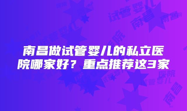 南昌做试管婴儿的私立医院哪家好？重点推荐这3家