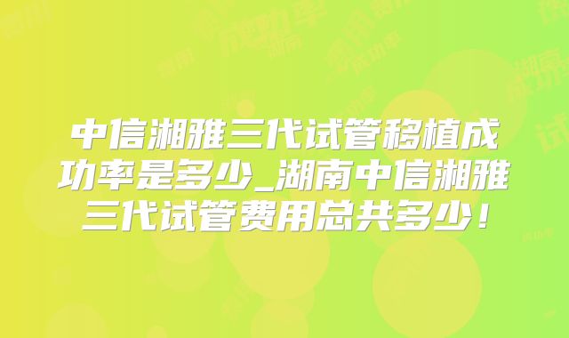 中信湘雅三代试管移植成功率是多少_湖南中信湘雅三代试管费用总共多少！