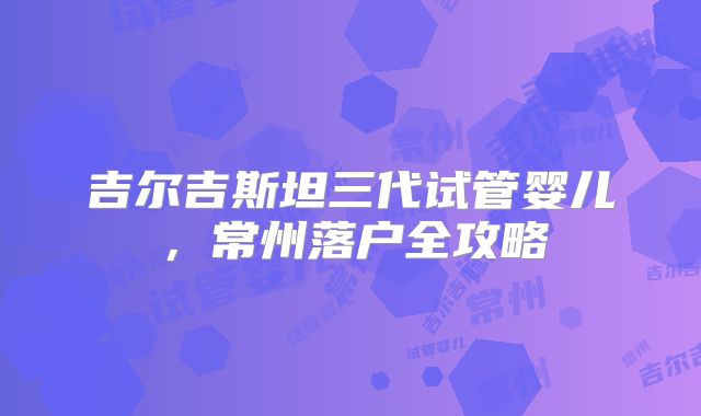 吉尔吉斯坦三代试管婴儿，常州落户全攻略