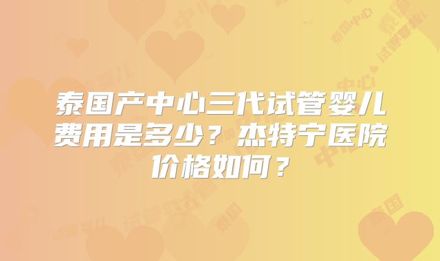泰国产中心三代试管婴儿费用是多少？杰特宁医院价格如何？