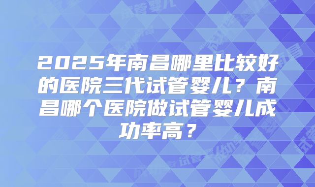 2025年南昌哪里比较好的医院三代试管婴儿？南昌哪个医院做试管婴儿成功率高？