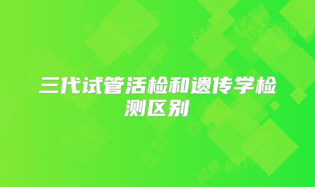 三代试管活检和遗传学检测区别