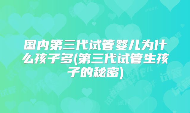 国内第三代试管婴儿为什么孩子多(第三代试管生孩子的秘密)