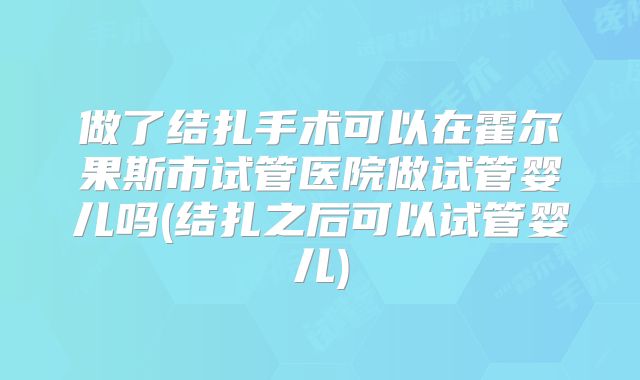 做了结扎手术可以在霍尔果斯市试管医院做试管婴儿吗(结扎之后可以试管婴儿)