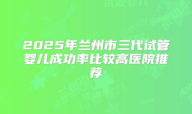 2025年兰州市三代试管婴儿成功率比较高医院推荐