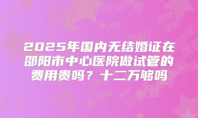 2025年国内无结婚证在邵阳市中心医院做试管的费用贵吗？十二万够吗