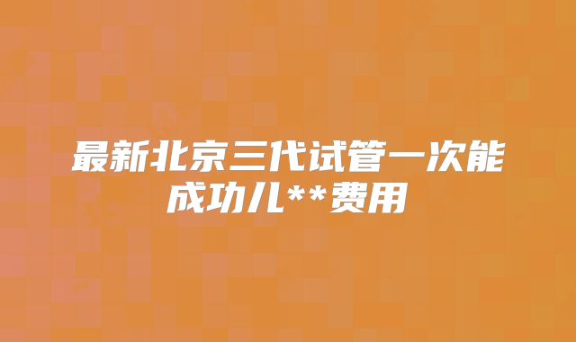 最新北京三代试管一次能成功儿**费用