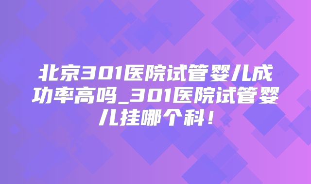 北京301医院试管婴儿成功率高吗_301医院试管婴儿挂哪个科！