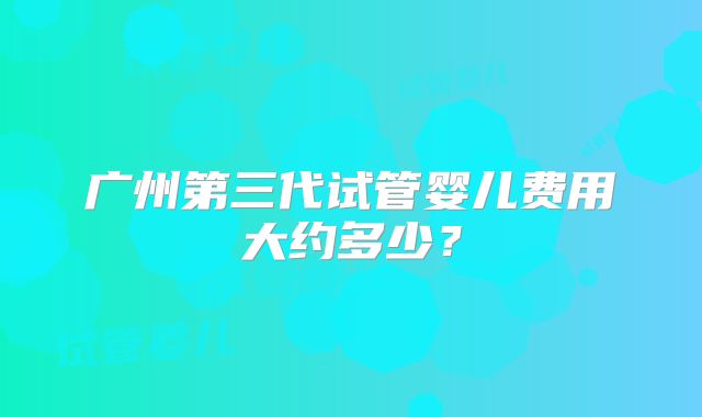 广州第三代试管婴儿费用大约多少？