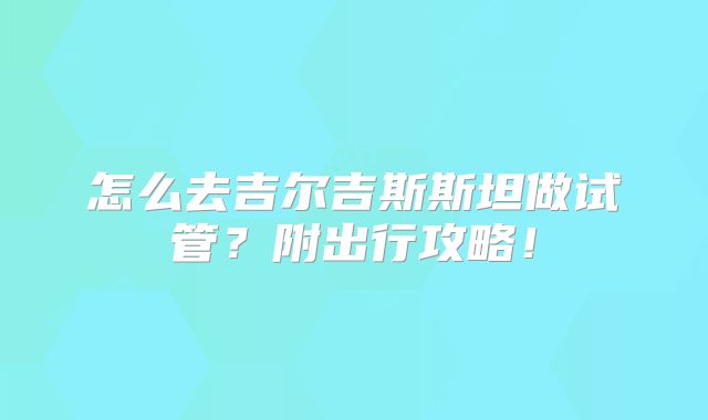 怎么去吉尔吉斯斯坦做试管？附出行攻略！