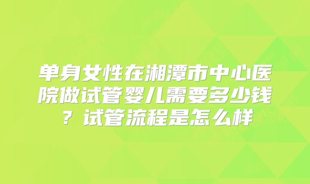 单身女性在湘潭市中心医院做试管婴儿需要多少钱?试管流程是怎么样