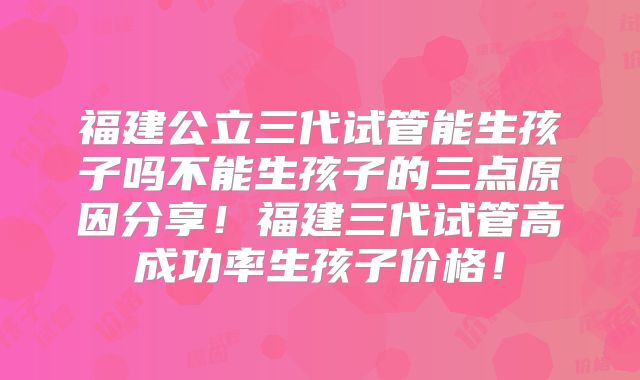 福建公立三代试管能生孩子吗不能生孩子的三点原因分享！福建三代试管高成功率生孩子价格！