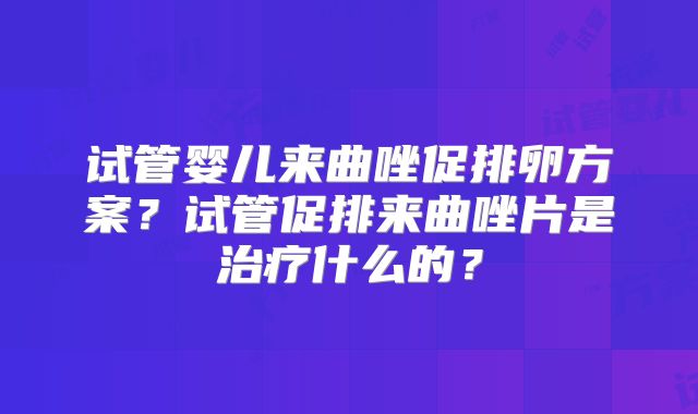 试管婴儿来曲唑促排卵方案？试管促排来曲唑片是治疗什么的？