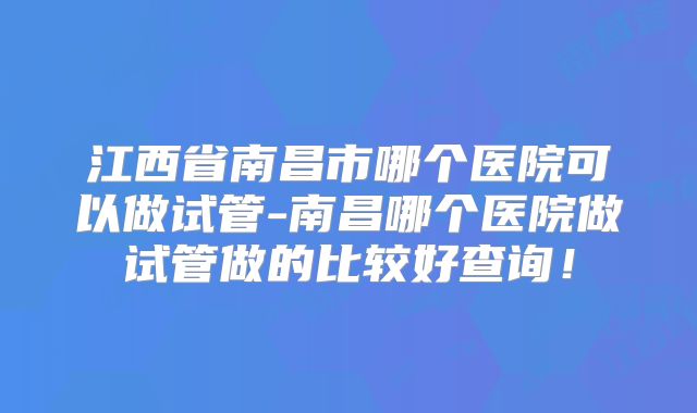 江西省南昌市哪个医院可以做试管-南昌哪个医院做试管做的比较好查询！
