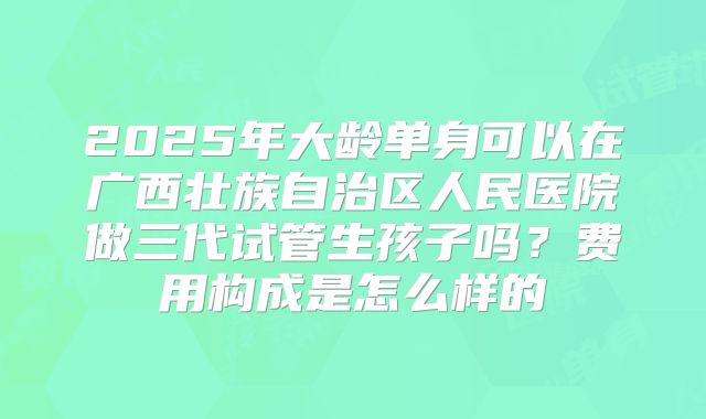 2025年大龄单身可以在广西壮族自治区人民医院做三代试管生孩子吗?费用构成是怎么样的