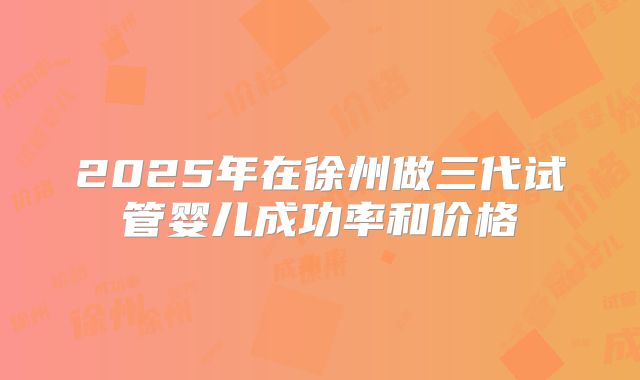 2025年在徐州做三代试管婴儿成功率和价格