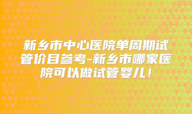 新乡市中心医院单周期试管价目参考-新乡市哪家医院可以做试管婴儿!