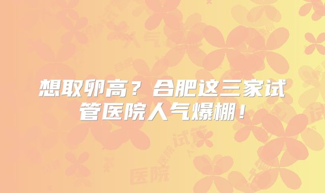 想取卵高？合肥这三家试管医院人气爆棚！
