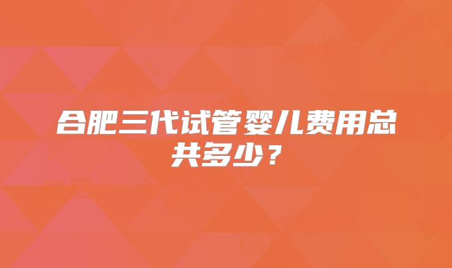 合肥三代试管婴儿费用总共多少？