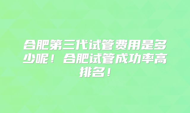 合肥第三代试管费用是多少呢！合肥试管成功率高排名！
