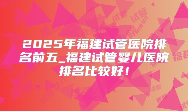 2025年福建试管医院排名前五_福建试管婴儿医院排名比较好!