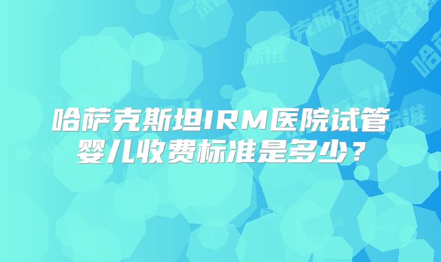 哈萨克斯坦IRM医院试管婴儿收费标准是多少？