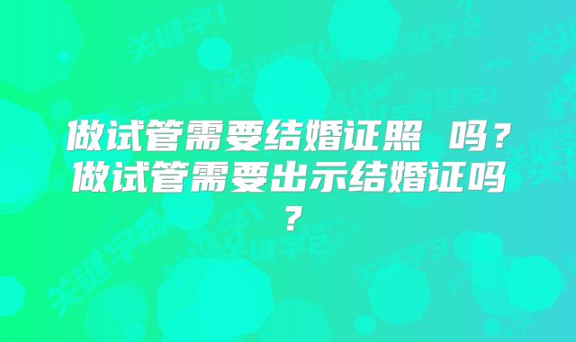 做试管需要结婚证照 吗?做试管需要出示结婚证吗?