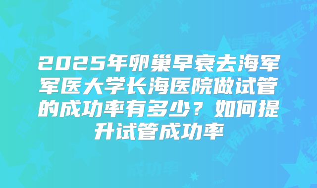 2025年卵巢早衰去海军军医大学长海医院做试管的成功率有多少?如何提升试管成功率
