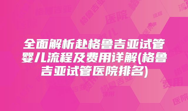 全面解析赴格鲁吉亚试管婴儿流程及费用详解(格鲁吉亚试管医院排名)