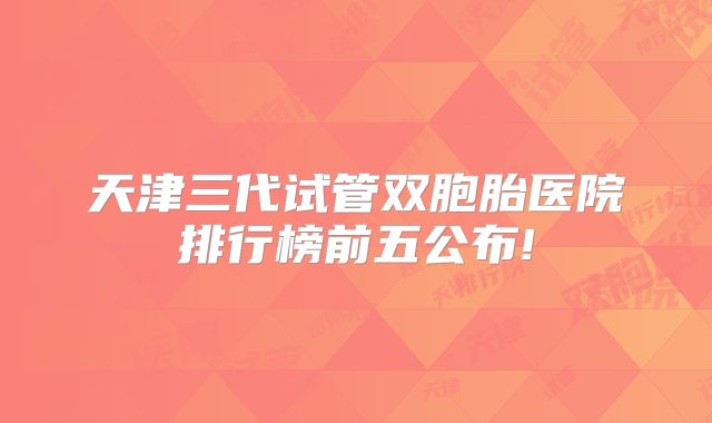 天津三代试管双胞胎医院排行榜前五公布!
