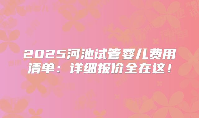 2025河池试管婴儿费用清单：详细报价全在这！