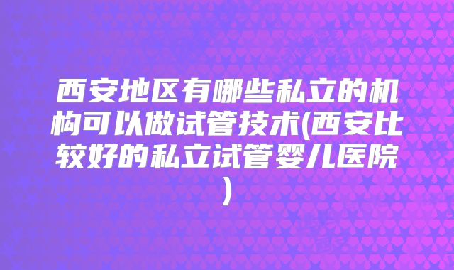 西安地区有哪些私立的机构可以做试管技术(西安比较好的私立试管婴儿医院)