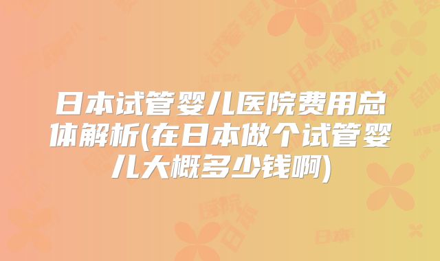 日本试管婴儿医院费用总体解析(在日本做个试管婴儿大概多少钱啊)