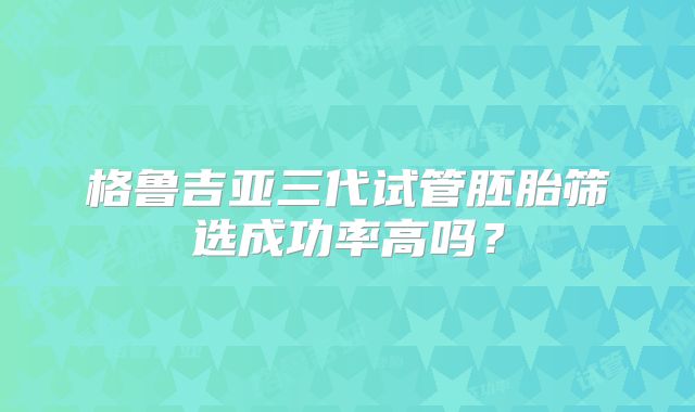 格鲁吉亚三代试管胚胎筛选成功率高吗？