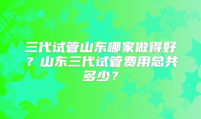 三代试管山东哪家做得好？山东三代试管费用总共多少？