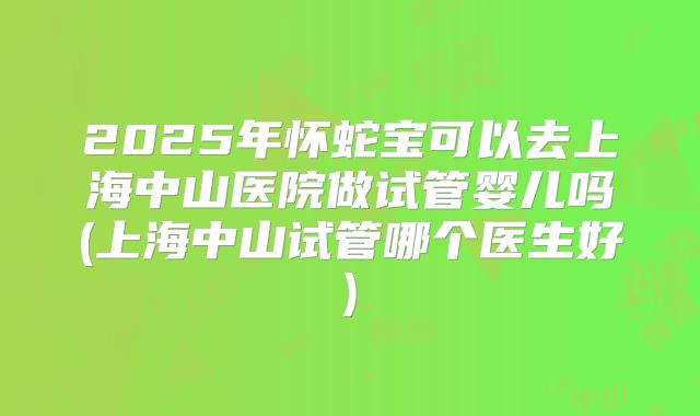 2025年怀蛇宝可以去上海中山医院做试管婴儿吗(上海中山试管哪个医生好)