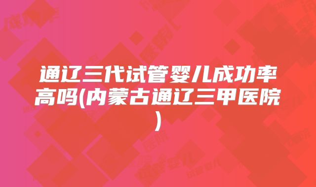 通辽三代试管婴儿成功率高吗(内蒙古通辽三甲医院)