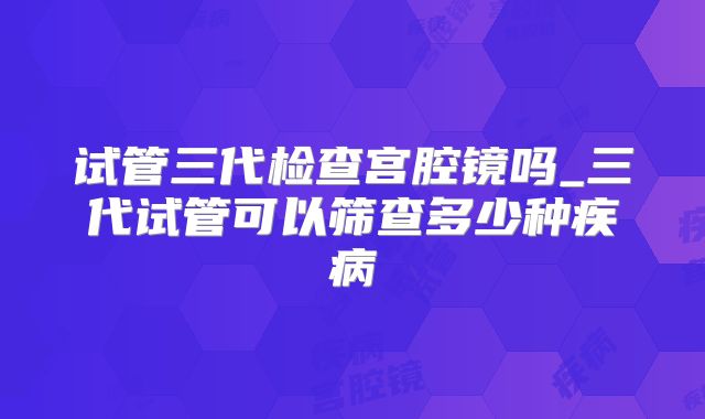 试管三代检查宫腔镜吗_三代试管可以筛查多少种疾病