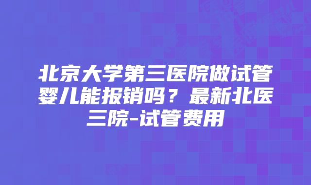 北京大学第三医院做试管婴儿能报销吗？最新北医三院-试管费用
