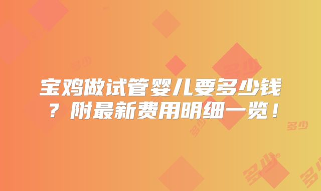 宝鸡做试管婴儿要多少钱?附最新费用明细一览!