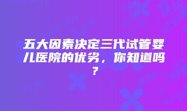 五大因素决定三代试管婴儿医院的优劣，你知道吗？